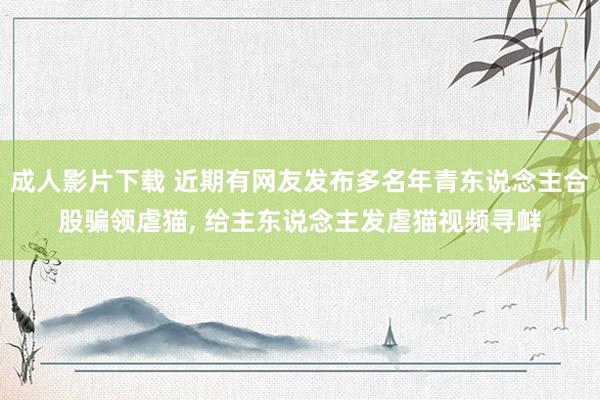 成人影片下载 近期有网友发布多名年青东说念主合股骗领虐猫， 给主东说念主发虐猫视频寻衅