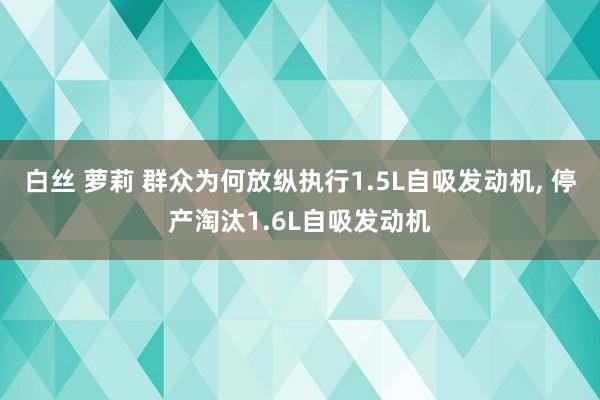 白丝 萝莉 群众为何放纵执行1.5L自吸发动机， 停产淘汰1.6L自吸发动机