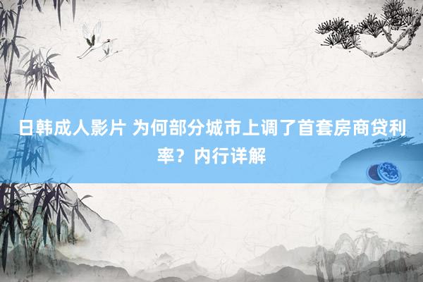 日韩成人影片 为何部分城市上调了首套房商贷利率？内行详解