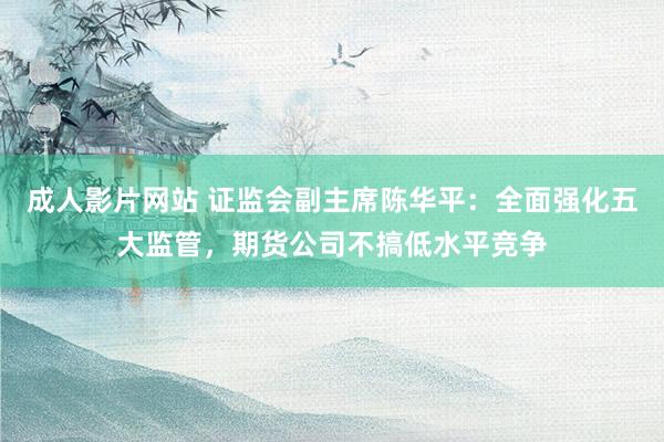 成人影片网站 证监会副主席陈华平：全面强化五大监管，期货公司不搞低水平竞争