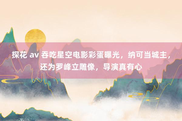 探花 av 吞吃星空电影彩蛋曝光，纳可当城主，还为罗峰立雕像，导演真有心