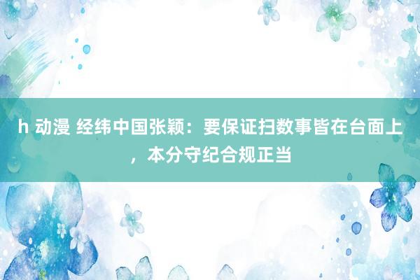 h 动漫 经纬中国张颖：要保证扫数事皆在台面上，本分守纪合规正当