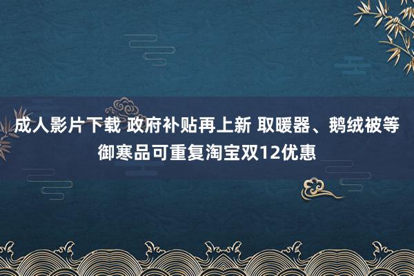 成人影片下载 政府补贴再上新 取暖器、鹅绒被等御寒品可重复淘宝双12优惠