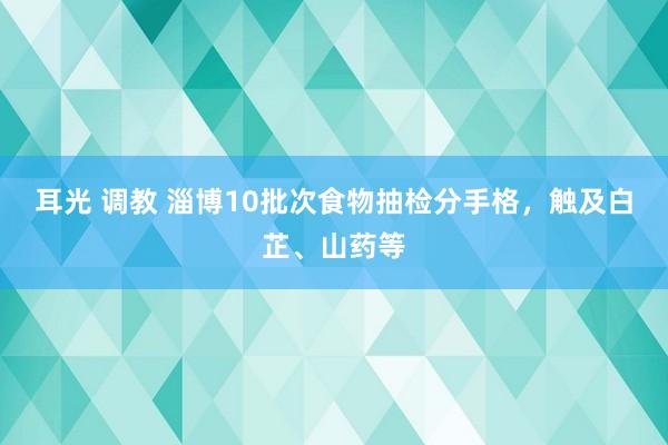 耳光 调教 淄博10批次食物抽检分手格，触及白芷、山药等