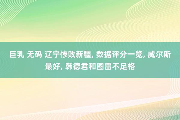 巨乳 无码 辽宁惨败新疆， 数据评分一览， 威尔斯最好， 韩德君和图雷不足格