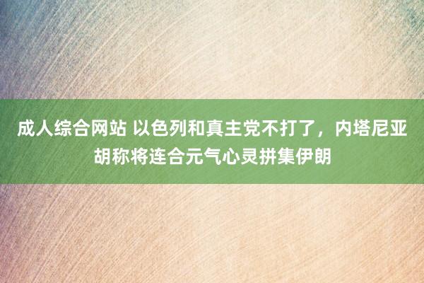 成人综合网站 以色列和真主党不打了，内塔尼亚胡称将连合元气心灵拼集伊朗