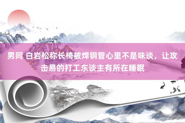 男同 白岩松称长椅被焊钢管心里不是味谈，让攻击易的打工东谈主有所在睡眠