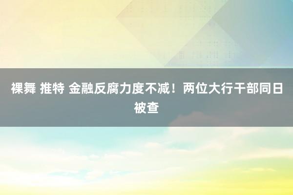 裸舞 推特 金融反腐力度不减！两位大行干部同日被查