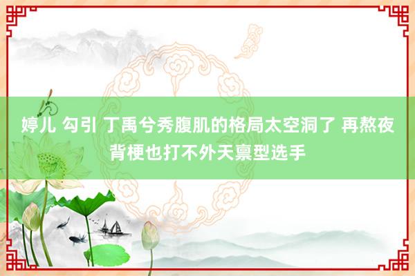 婷儿 勾引 丁禹兮秀腹肌的格局太空洞了 再熬夜背梗也打不外天禀型选手