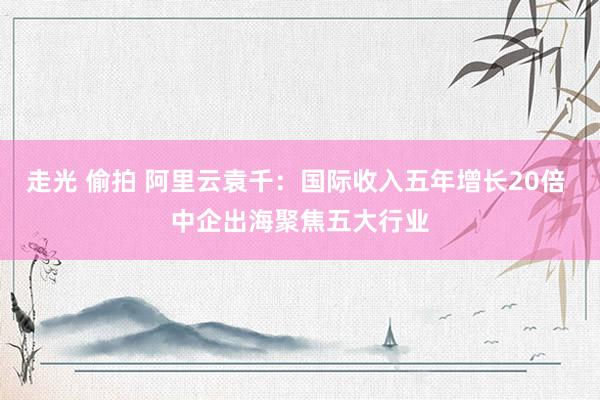 走光 偷拍 阿里云袁千：国际收入五年增长20倍 中企出海聚焦五大行业