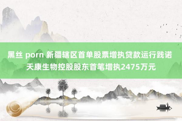 黑丝 porn 新疆辖区首单股票增执贷款运行践诺 天康生物控股股东首笔增执2475万元