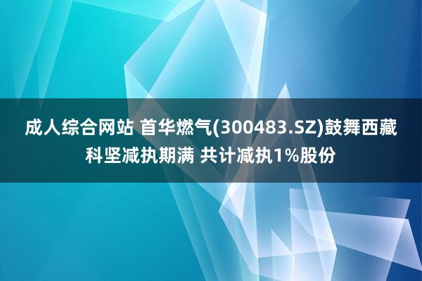 成人综合网站 首华燃气(300483.SZ)鼓舞西藏科坚减执期满 共计减执1%股份