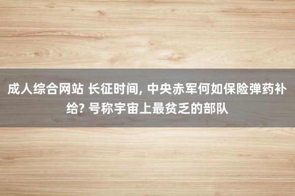 成人综合网站 长征时间， 中央赤军何如保险弹药补给? 号称宇宙上最贫乏的部队