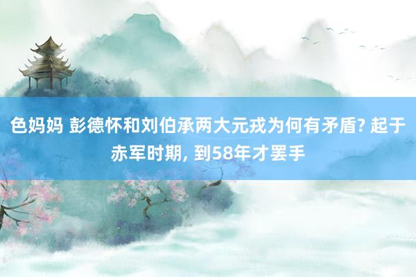 色妈妈 彭德怀和刘伯承两大元戎为何有矛盾? 起于赤军时期， 到58年才罢手