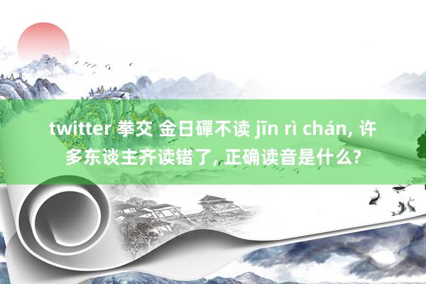 twitter 拳交 金日磾不读 jīn rì chán， 许多东谈主齐读错了， 正确读音是什么?