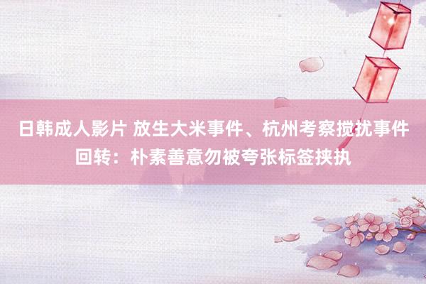 日韩成人影片 放生大米事件、杭州考察搅扰事件回转：朴素善意勿被夸张标签挟执