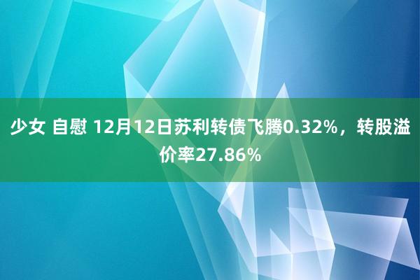 少女 自慰 12月12日苏利转债飞腾0.32%，转股溢价率27.86%