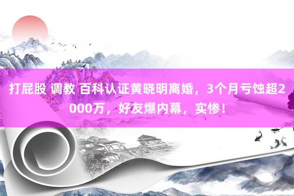 打屁股 调教 百科认证黄晓明离婚，3个月亏蚀超2000万，好友爆内幕，实惨！