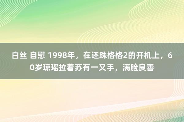 白丝 自慰 1998年，在还珠格格2的开机上，60岁琼瑶拉着苏有一又手，满脸良善