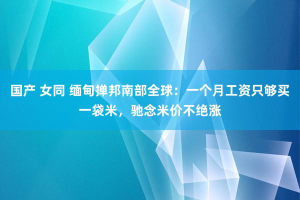 国产 女同 缅甸掸邦南部全球：一个月工资只够买一袋米，驰念米价不绝涨