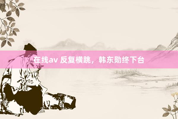 在线av 反复横跳，韩东勋终下台