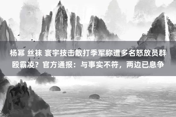 杨幂 丝袜 寰宇技击散打季军称遭多名怒放员群殴霸凌？官方通报：与事实不符，两边已息争