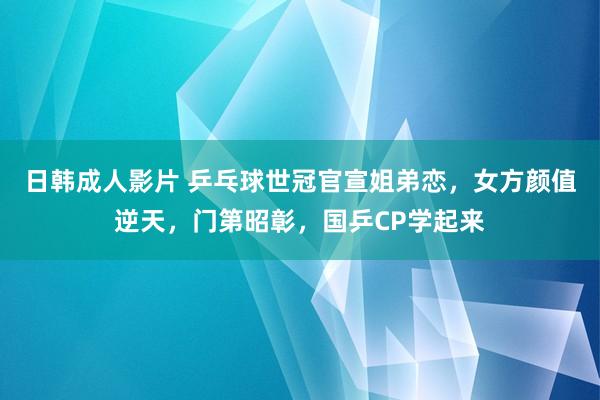 日韩成人影片 乒乓球世冠官宣姐弟恋，女方颜值逆天，门第昭彰，国乒CP学起来