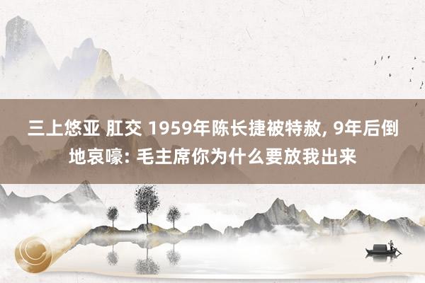 三上悠亚 肛交 1959年陈长捷被特赦， 9年后倒地哀嚎: 毛主席你为什么要放我出来