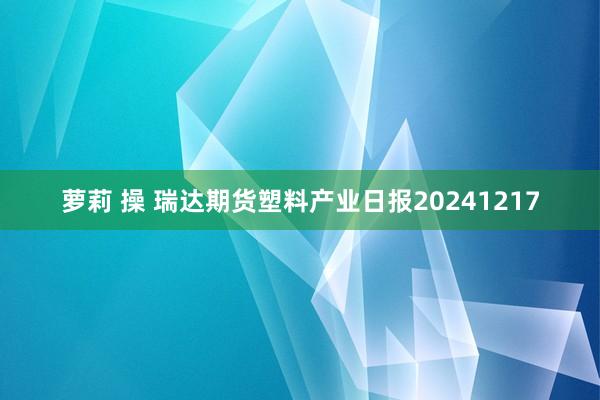 萝莉 操 瑞达期货塑料产业日报20241217