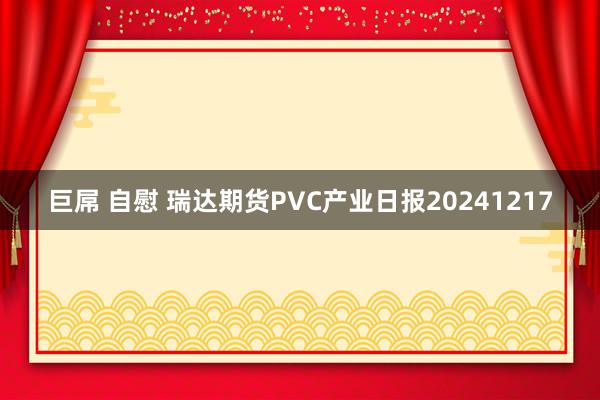 巨屌 自慰 瑞达期货PVC产业日报20241217