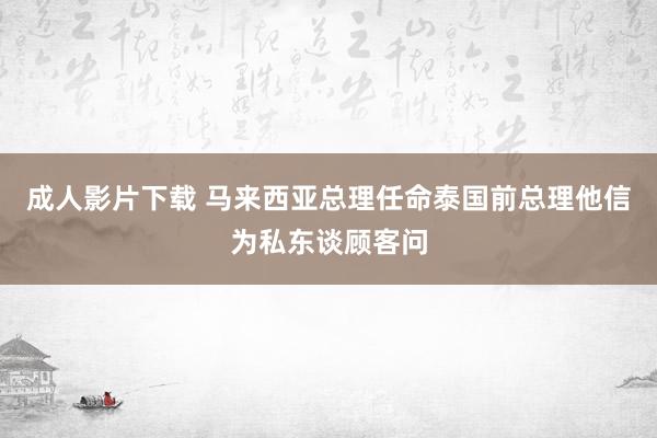 成人影片下载 马来西亚总理任命泰国前总理他信为私东谈顾客问