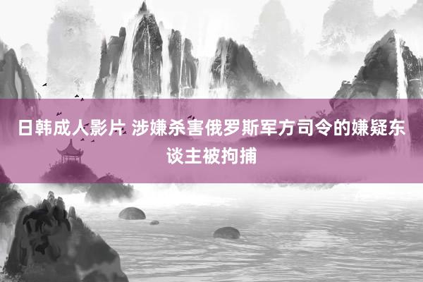 日韩成人影片 涉嫌杀害俄罗斯军方司令的嫌疑东谈主被拘捕