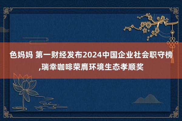 色妈妈 第一财经发布2024中国企业社会职守榜，瑞幸咖啡荣膺环境生态孝顺奖