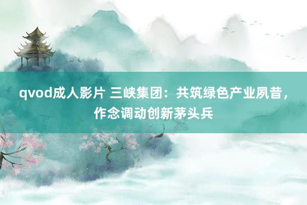 qvod成人影片 三峡集团：共筑绿色产业夙昔，作念调动创新茅头兵