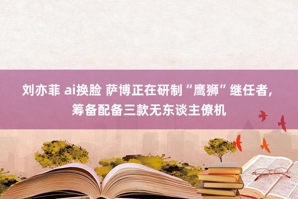 刘亦菲 ai换脸 萨博正在研制“鹰狮”继任者， 筹备配备三款无东谈主僚机