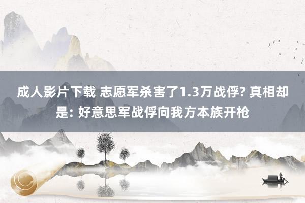 成人影片下载 志愿军杀害了1.3万战俘? 真相却是: 好意思军战俘向我方本族开枪