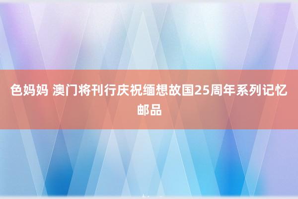 色妈妈 澳门将刊行庆祝缅想故国25周年系列记忆邮品