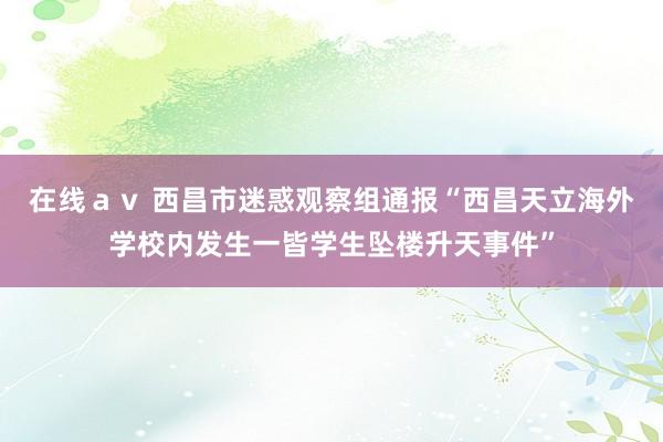 在线ａｖ 西昌市迷惑观察组通报“西昌天立海外学校内发生一皆学生坠楼升天事件”