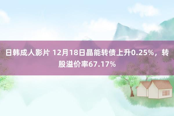 日韩成人影片 12月18日晶能转债上升0.25%，转股溢价率67.17%