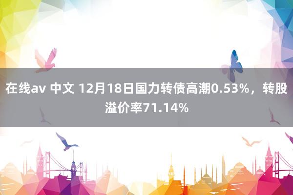 在线av 中文 12月18日国力转债高潮0.53%，转股溢价率71.14%