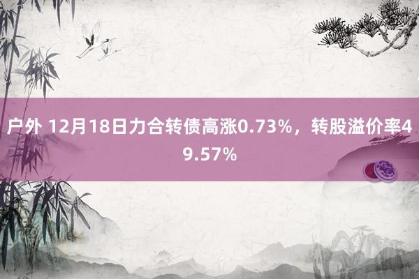 户外 12月18日力合转债高涨0.73%，转股溢价率49.57%