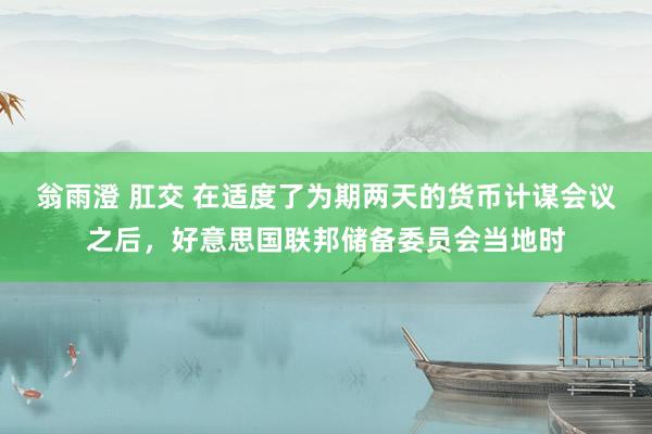 翁雨澄 肛交 在适度了为期两天的货币计谋会议之后，好意思国联邦储备委员会当地时