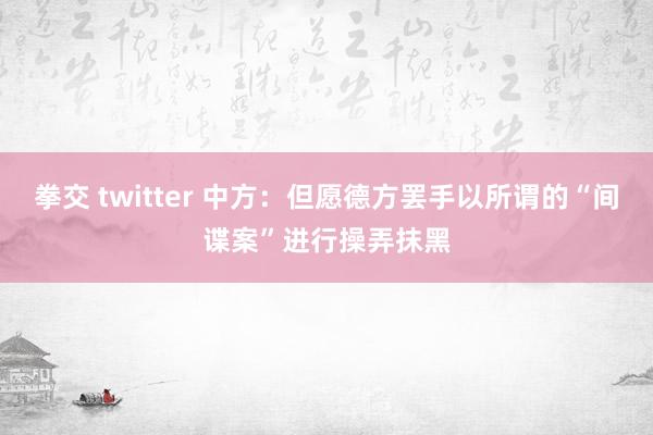 拳交 twitter 中方：但愿德方罢手以所谓的“间谍案”进行操弄抹黑