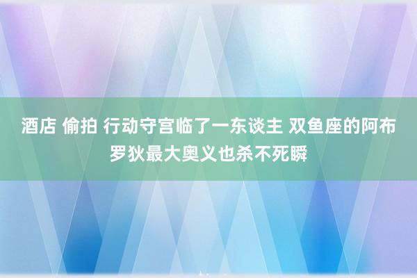 酒店 偷拍 行动守宫临了一东谈主 双鱼座的阿布罗狄最大奥义也杀不死瞬