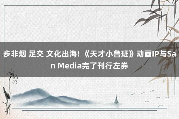 步非烟 足交 文化出海! 《天才小鲁班》动画IP与San Media完了刊行左券