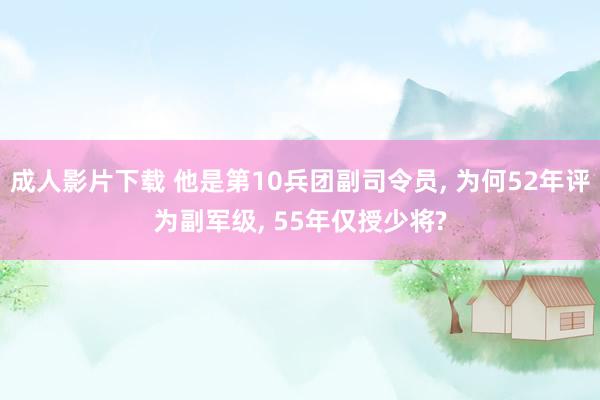 成人影片下载 他是第10兵团副司令员， 为何52年评为副军级， 55年仅授少将?