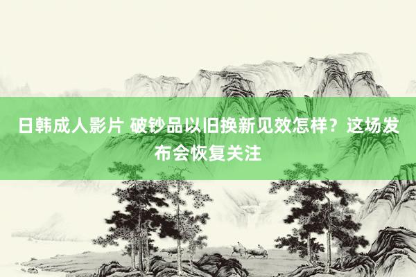 日韩成人影片 破钞品以旧换新见效怎样？这场发布会恢复关注