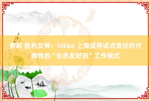 萝莉 胜利女神：nikke 上海或将试点责任时代弹性的“生养友好岗”工作模式