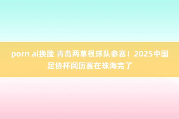 porn ai换脸 青岛两草根球队参赛！2025中国足协杯阅历赛在珠海完了