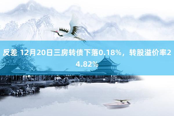 反差 12月20日三房转债下落0.18%，转股溢价率24.82%